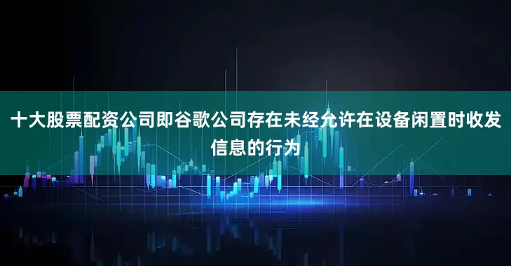 十大股票配资公司即谷歌公司存在未经允许在设备闲置时收发信息的行为