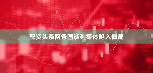 配资头条网各国谈判集体陷入僵局