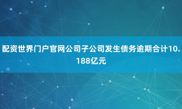 配资世界门户官网公司子公司发生债务逾期合计10.188亿元