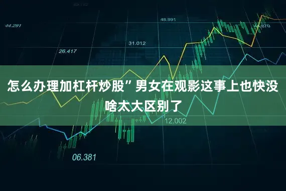 怎么办理加杠杆炒股”男女在观影这事上也快没啥太大区别了