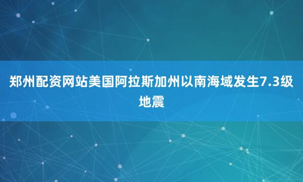 郑州配资网站美国阿拉斯加州以南海域发生7.3级地震