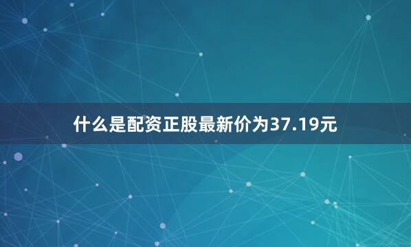 什么是配资正股最新价为37.19元
