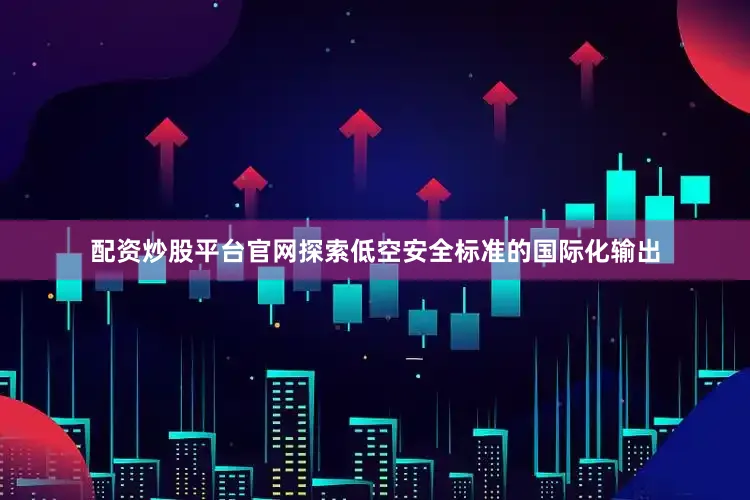 配资炒股平台官网探索低空安全标准的国际化输出