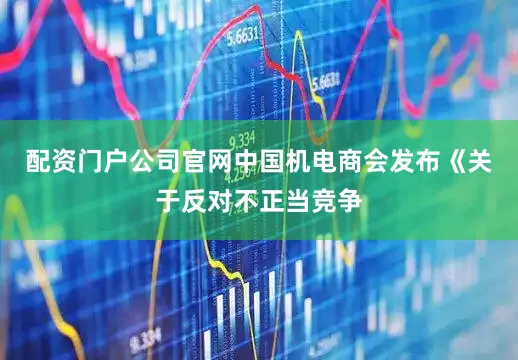 配资门户公司官网中国机电商会发布《关于反对不正当竞争