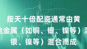 按天十倍配资通常由黄金与其他金属（如铜、银、镍等）混合而成