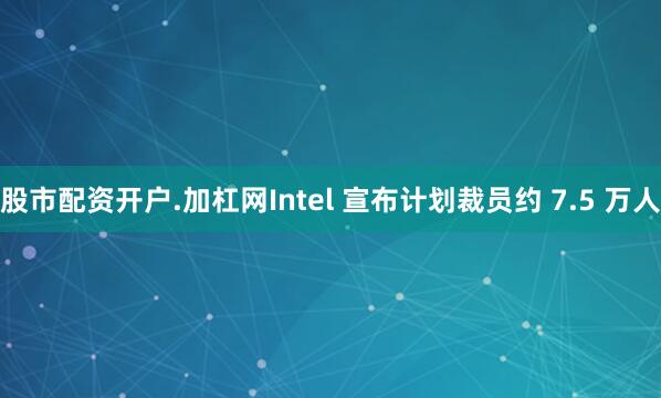 股市配资开户.加杠网Intel 宣布计划裁员约 7.5 万人