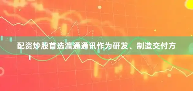 配资炒股首选瀛通通讯作为研发、制造交付方