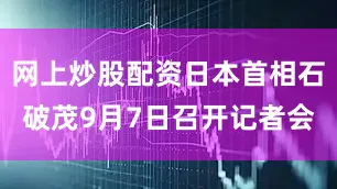 网上炒股配资日本首相石破茂9月7日召开记者会