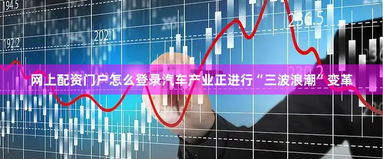 网上配资门户怎么登录汽车产业正进行“三波浪潮”变革
