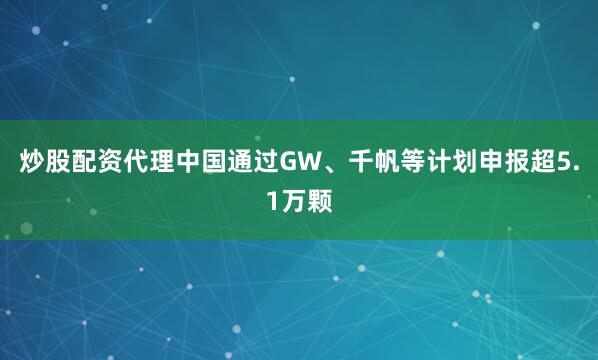 炒股配资代理中国通过GW、千帆等计划申报超5.1万颗