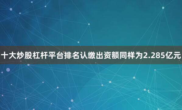 十大炒股杠杆平台排名认缴出资额同样为2.285亿元